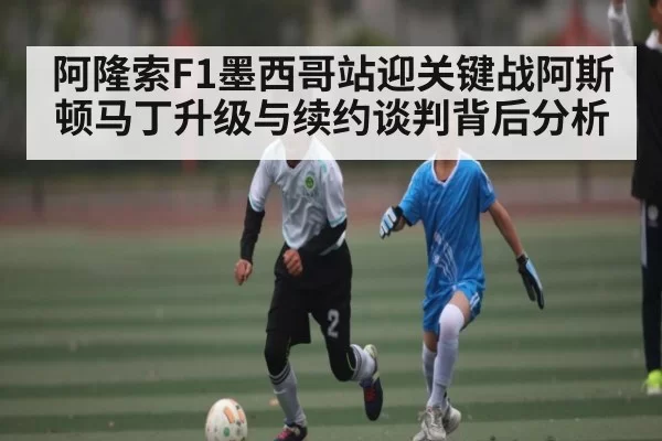 阿隆索F1墨西哥站迎关键战阿斯顿马丁升级与续约谈判背后分析