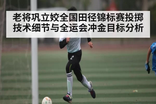 老将巩立姣全国田径锦标赛投掷技术细节与全运会冲金目标分析